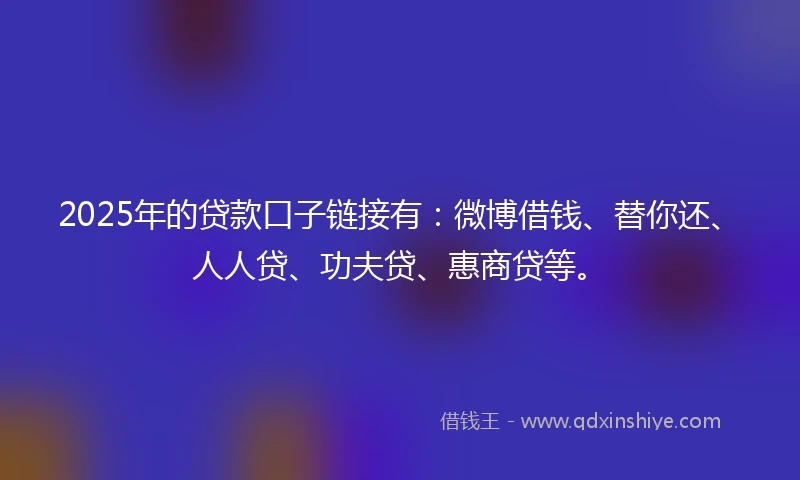 2025年的贷款口子链接有：微博借钱、替你还、人人贷、功夫贷、惠商贷等。