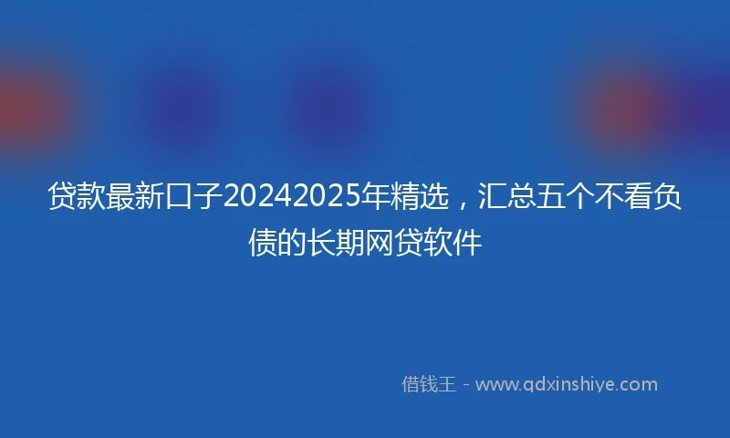 贷款最新口子20242025年精选，汇总五个不看负债的长期网贷软件
