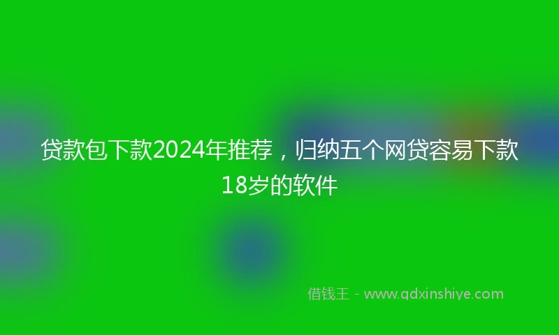 贷款包下款2024年推荐，归纳五个网贷容易下款18岁的软件