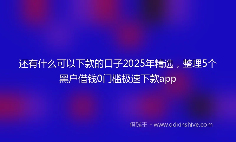 还有什么可以下款的口子2025年精选，整理5个黑户借钱0门槛极速下款app