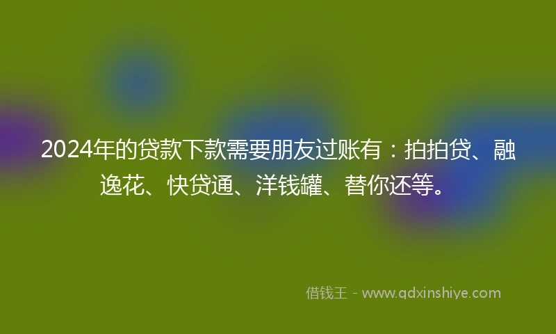 2024年的贷款下款需要朋友过账有：拍拍贷、融逸花、快贷通、洋钱罐、替你还等。