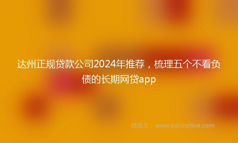 达州正规贷款公司2024年推荐，梳理五个不看负债的长期网贷app