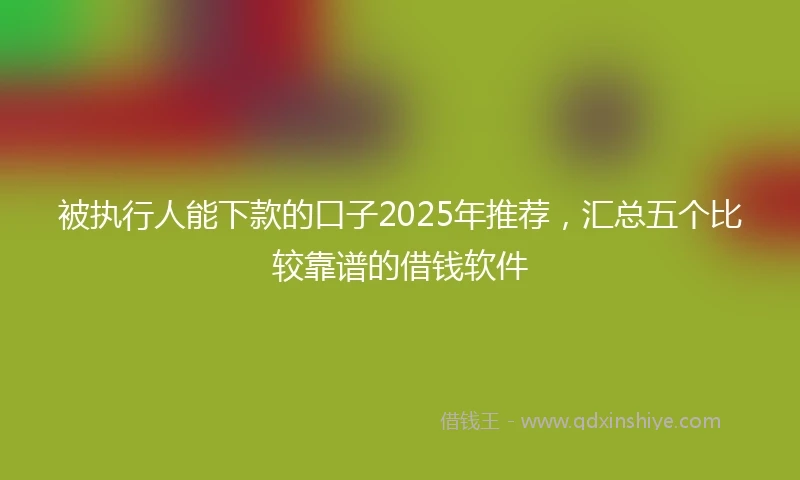 被执行人能下款的口子2025年推荐，汇总五个比较靠谱的借钱软件