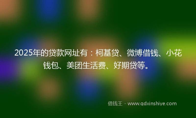 2025年的贷款网址有：柯基贷、微博借钱、小花钱包、美团生活费、好期贷等。