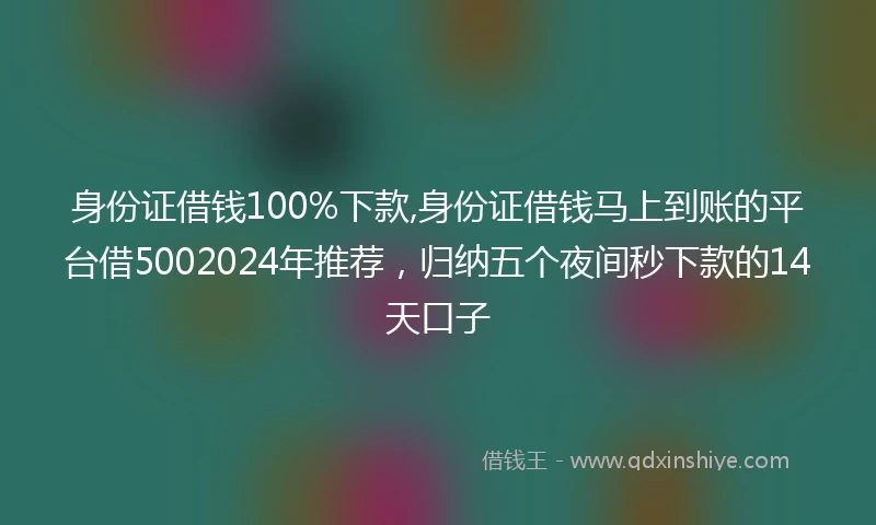 身份证借钱100%下款,身份证借钱马上到账的平台借5002024年推荐，归纳五个夜间秒下款的14天口子