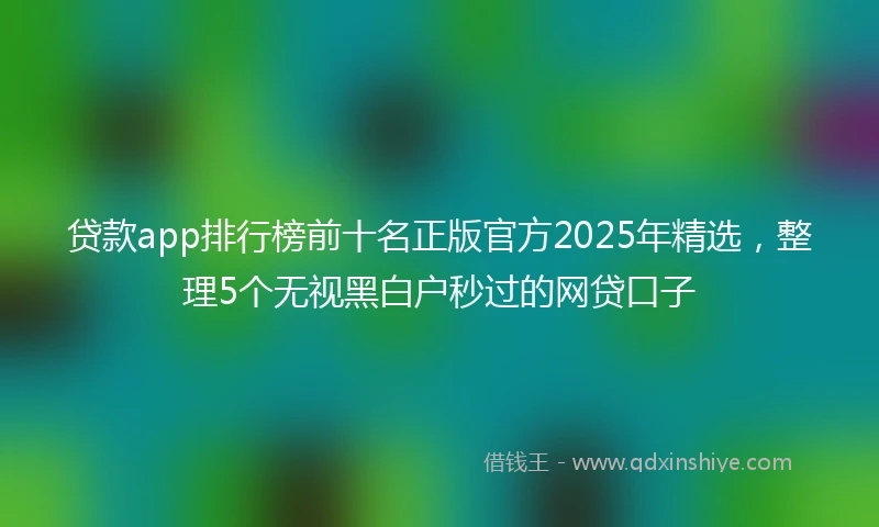 贷款app排行榜前十名正版官方2025年精选，整理5个无视黑白户秒过的网贷口子