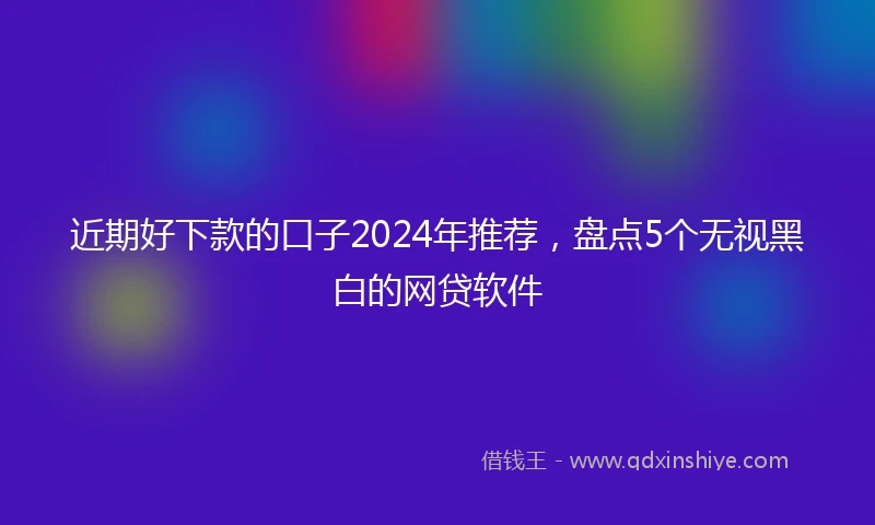 近期好下款的口子2024年推荐，盘点5个无视黑白的网贷软件