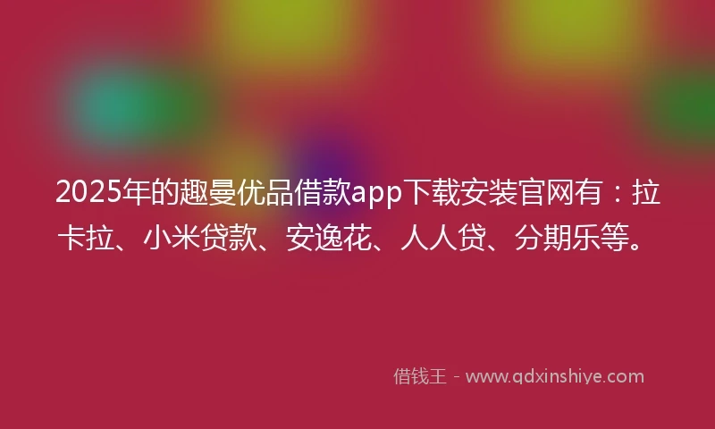 2025年的趣曼优品借款app下载安装官网有：拉卡拉、小米贷款、安逸花、人人贷、分期乐等。