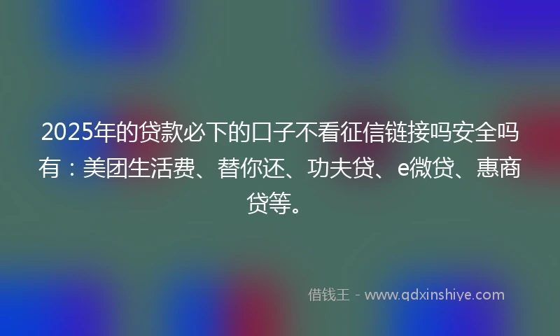 2025年的贷款必下的口子不看征信链接吗安全吗有:美团生活费、替你还、功夫贷、e微贷、惠商贷等。