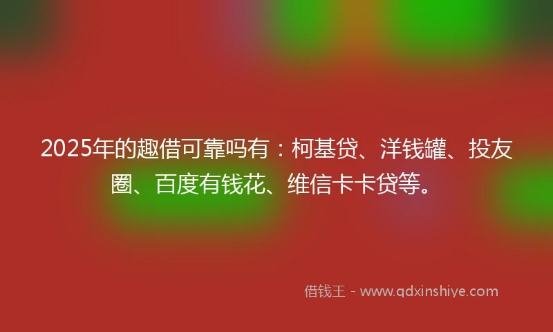 2025年的趣借可靠吗有:柯基贷、洋钱罐、投友圈、百度有钱花、维信卡卡贷等。