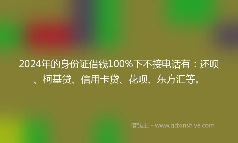 2024年的身份证借钱100%下不接电话有：还呗、柯基贷、信用卡贷、花呗、东方汇等。