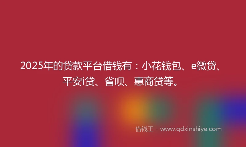 2025年的贷款平台借钱有：小花钱包、e微贷、平安i贷、省呗、惠商贷等。