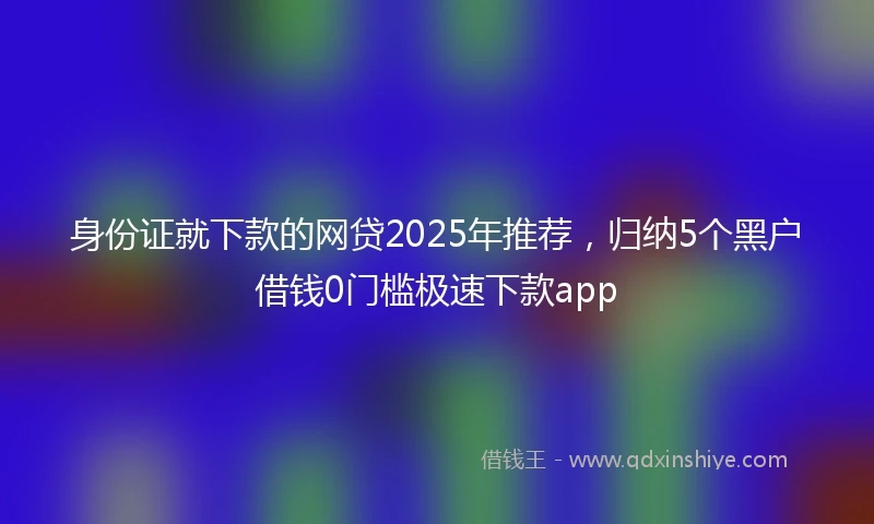 身份证就下款的网贷2025年推荐，归纳5个黑户借钱0门槛极速下款app