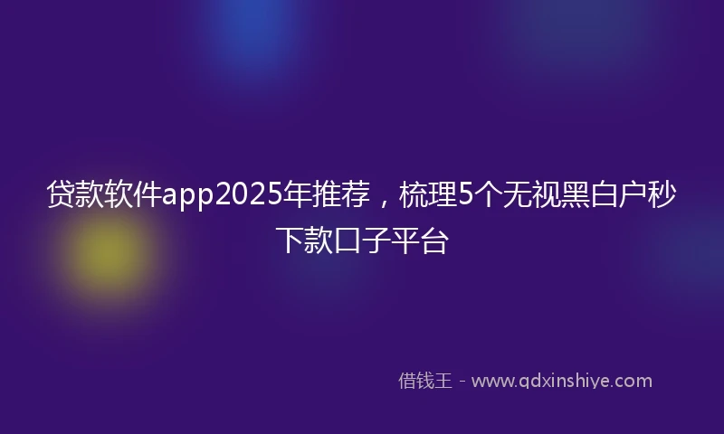 贷款软件app2025年推荐，梳理5个无视黑白户秒下款口子平台