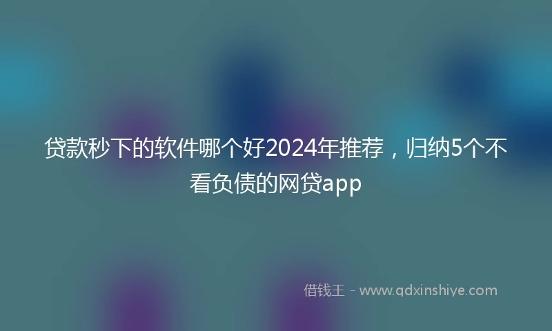 贷款秒下的软件哪个好2024年推荐，归纳5个不看负债的网贷app