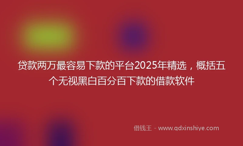 贷款两万最容易下款的平台2025年精选，概括五个无视黑白百分百下款的借款软件