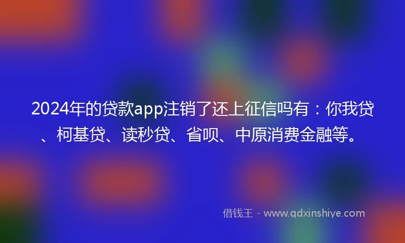 2024年的贷款app注销了还上征信吗有：你我贷、柯基贷、读秒贷、省呗、中原消费金融等。