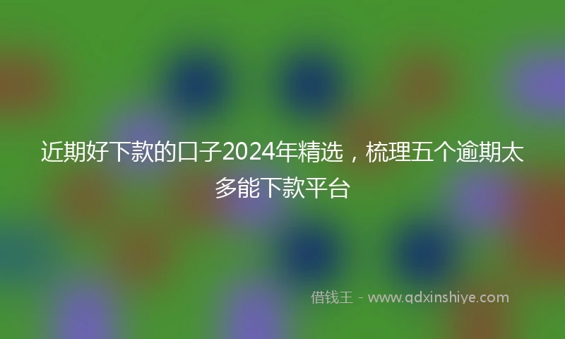 近期好下款的口子2024年精选,梳理五个逾期太多能下款平台