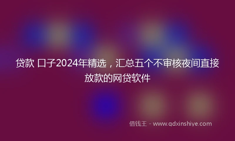 贷款 口子2024年精选，汇总五个不审核夜间直接放款的网贷软件