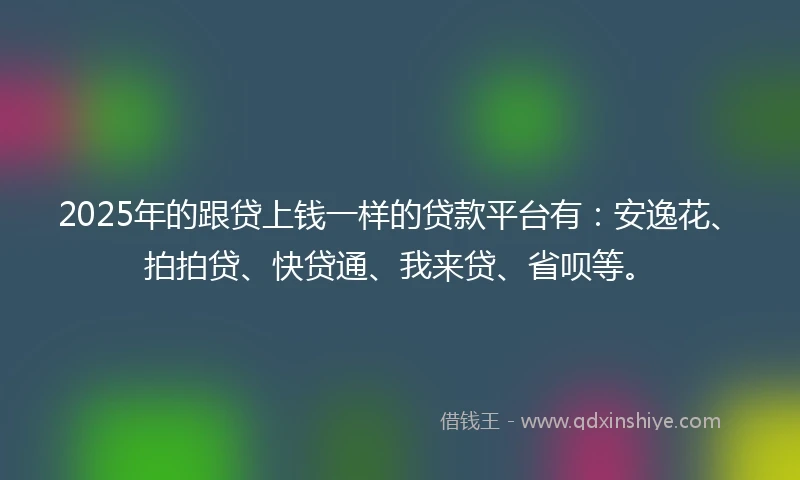 2025年的跟贷上钱一样的贷款平台有：安逸花、拍拍贷、快贷通、我来贷、省呗等。