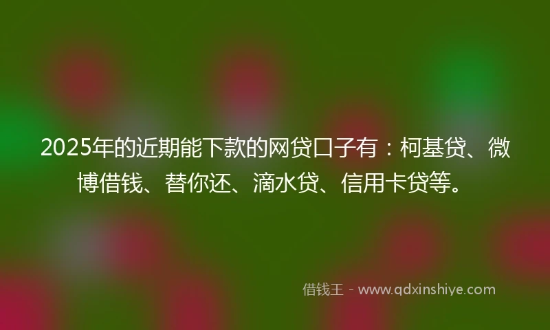 2025年的近期能下款的网贷口子有：柯基贷、微博借钱、替你还、滴水贷、信用卡贷等。