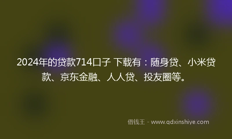 2024年的贷款714口子 下载有：随身贷、小米贷款、京东金融、人人贷、投友圈等。