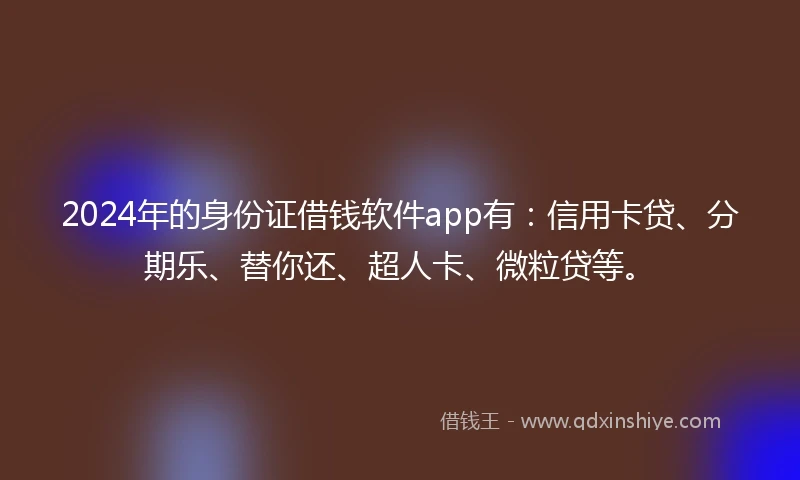2024年的身份证借钱软件app有：信用卡贷、分期乐、替你还、超人卡、微粒贷等。
