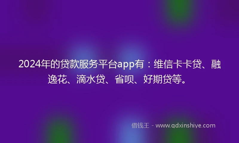2024年的贷款服务平台app有：维信卡卡贷、融逸花、滴水贷、省呗、好期贷等。