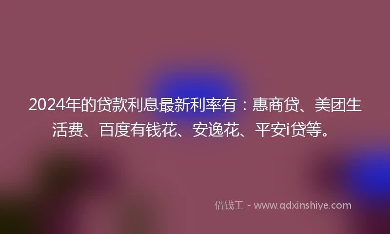2024年的贷款利息最新利率有：惠商贷、美团生活费、百度有钱花、安逸花、平安i贷等。