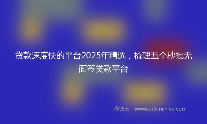 贷款速度快的平台2025年精选，梳理五个秒批无面签贷款平台
