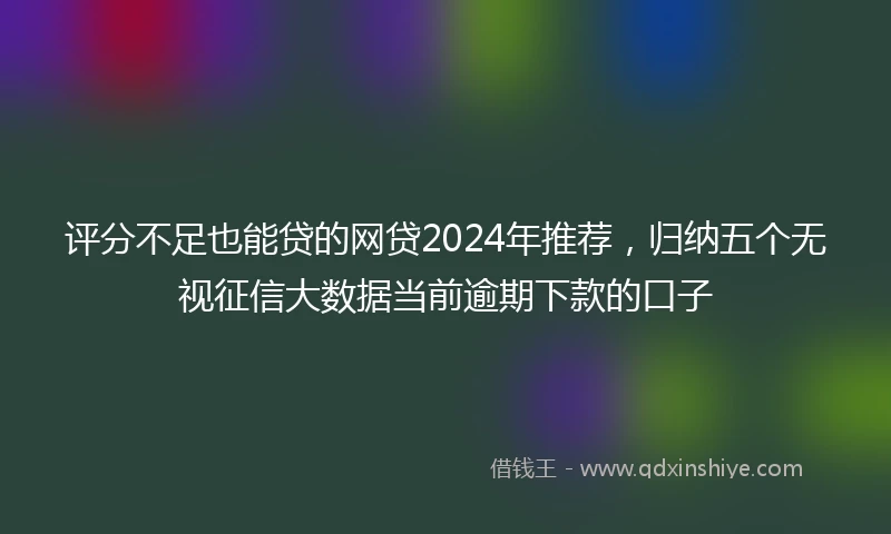 评分不足也能贷的网贷2024年推荐，归纳五个无视征信大数据当前逾期下款的口子