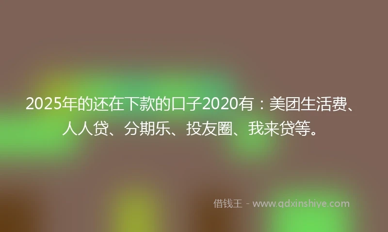 2025年的还在下款的口子2020有：美团生活费、人人贷、分期乐、投友圈、我来贷等。