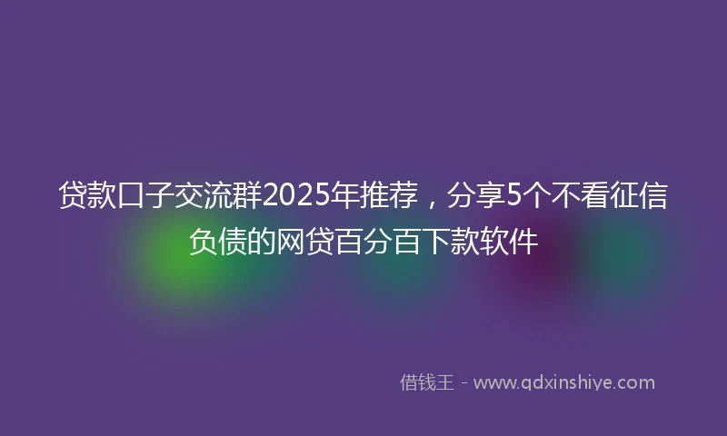 贷款口子交流群2025年推荐，分享5个不看征信负债的网贷百分百下款软件