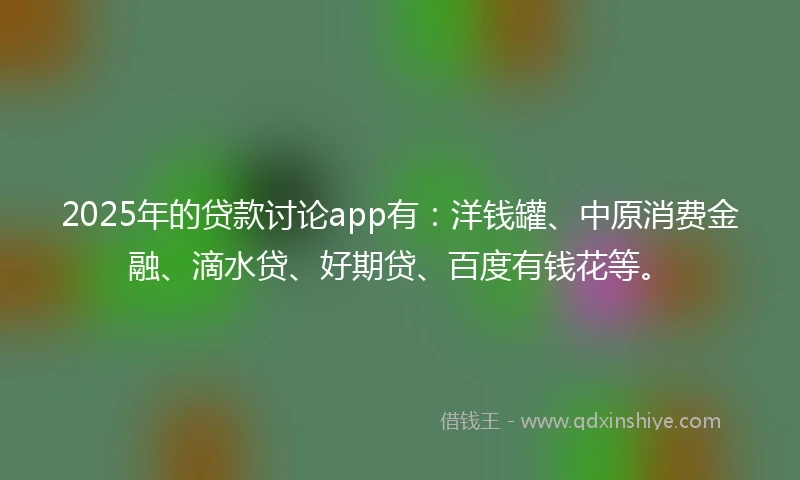 2025年的贷款讨论app有：洋钱罐、中原消费金融、滴水贷、好期贷、百度有钱花等。