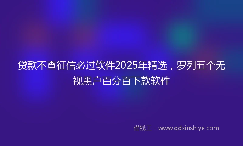 贷款不查征信必过软件2025年精选，罗列五个无视黑户百分百下款软件