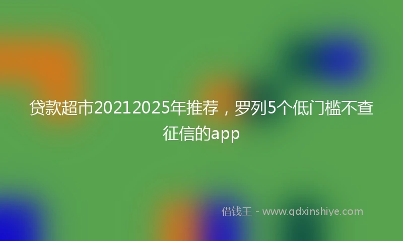 贷款超市20212025年推荐，罗列5个低门槛不查征信的app