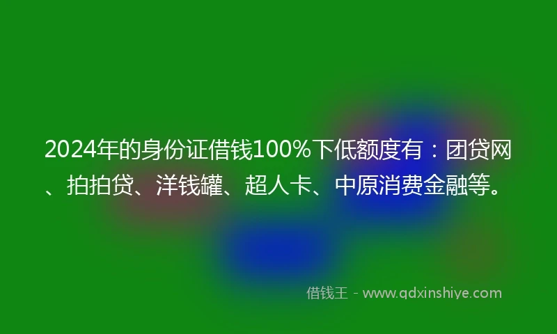 2024年的身份证借钱100%下低额度有：团贷网、拍拍贷、洋钱罐、超人卡、中原消费金融等。