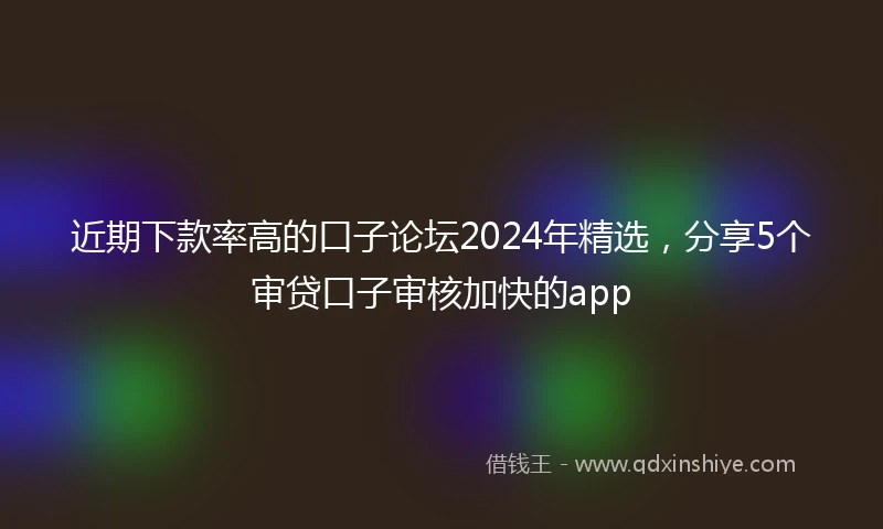 近期下款率高的口子论坛2024年精选，分享5个审贷口子审核加快的app