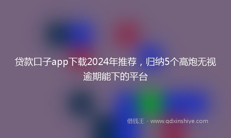 贷款口子app下载2024年推荐，归纳5个高炮无视逾期能下的平台