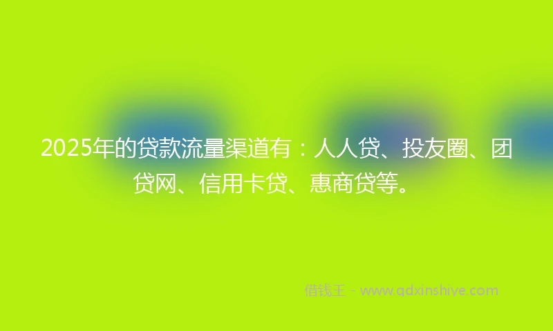2025年的贷款流量渠道有：人人贷、投友圈、团贷网、信用卡贷、惠商贷等。