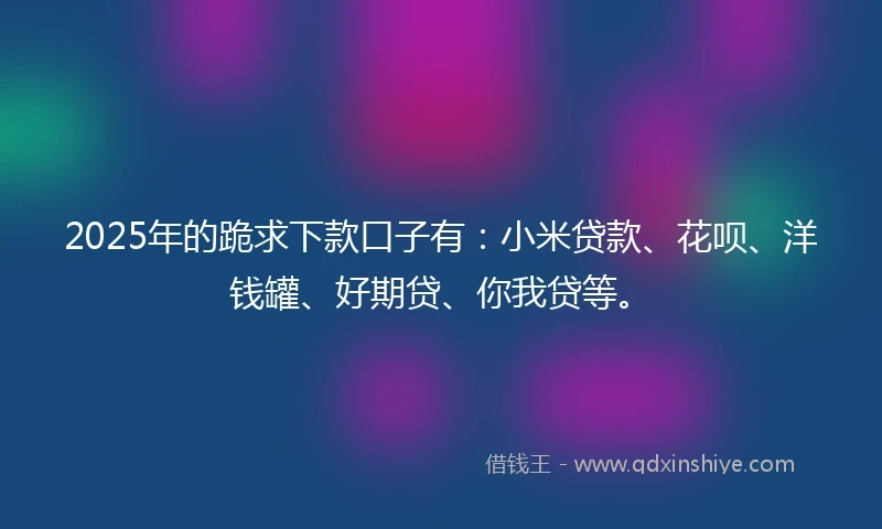 2025年的跪求下款口子有：小米贷款、花呗、洋钱罐、好期贷、你我贷等。