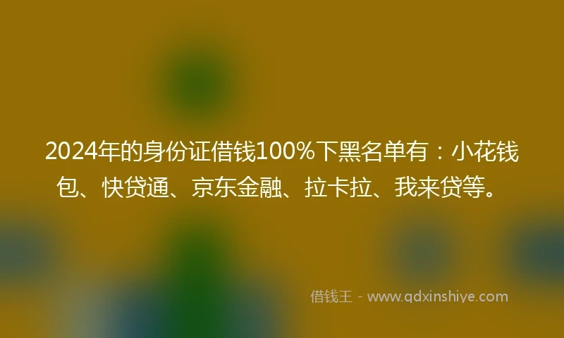 2024年的身份证借钱100%下黑名单有：小花钱包、快贷通、京东金融、拉卡拉、我来贷等。