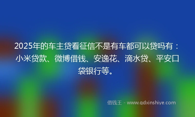 2025年的车主贷看征信不是有车都可以贷吗有：小米贷款、微博借钱、安逸花、滴水贷、平安口袋银行等。