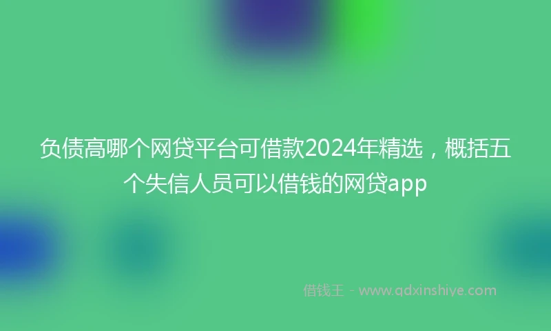 负债高哪个网贷平台可借款2024年精选，概括五个失信人员可以借钱的网贷app