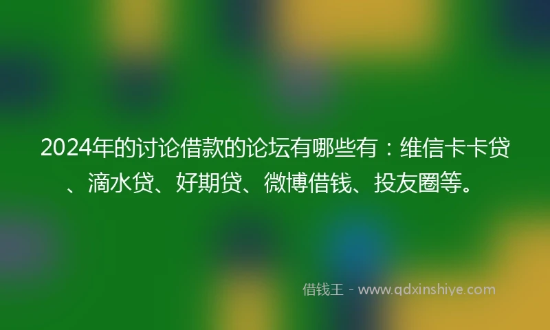 2024年的讨论借款的论坛有哪些有：维信卡卡贷、滴水贷、好期贷、微博借钱、投友圈等。