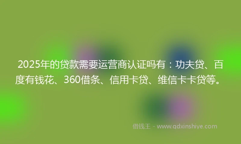 2025年的贷款需要运营商认证吗有：功夫贷、百度有钱花、360借条、信用卡贷、维信卡卡贷等。
