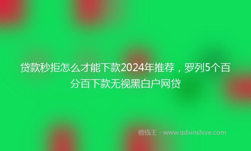 贷款秒拒怎么才能下款2024年推荐，罗列5个百分百下款无视黑白户网贷