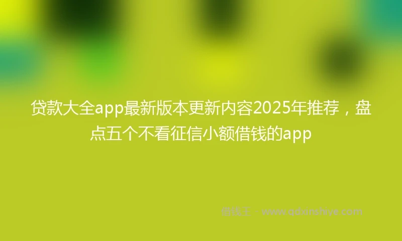 贷款大全app最新版本更新内容2025年推荐，盘点五个不看征信小额借钱的app