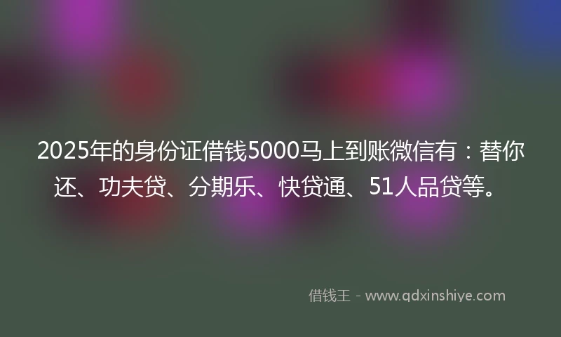 2025年的身份证借钱5000马上到账微信有：替你还、功夫贷、分期乐、快贷通、51人品贷等。