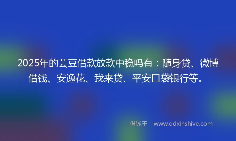 2025年的芸豆借款放款中稳吗有：随身贷、微博借钱、安逸花、我来贷、平安口袋银行等。